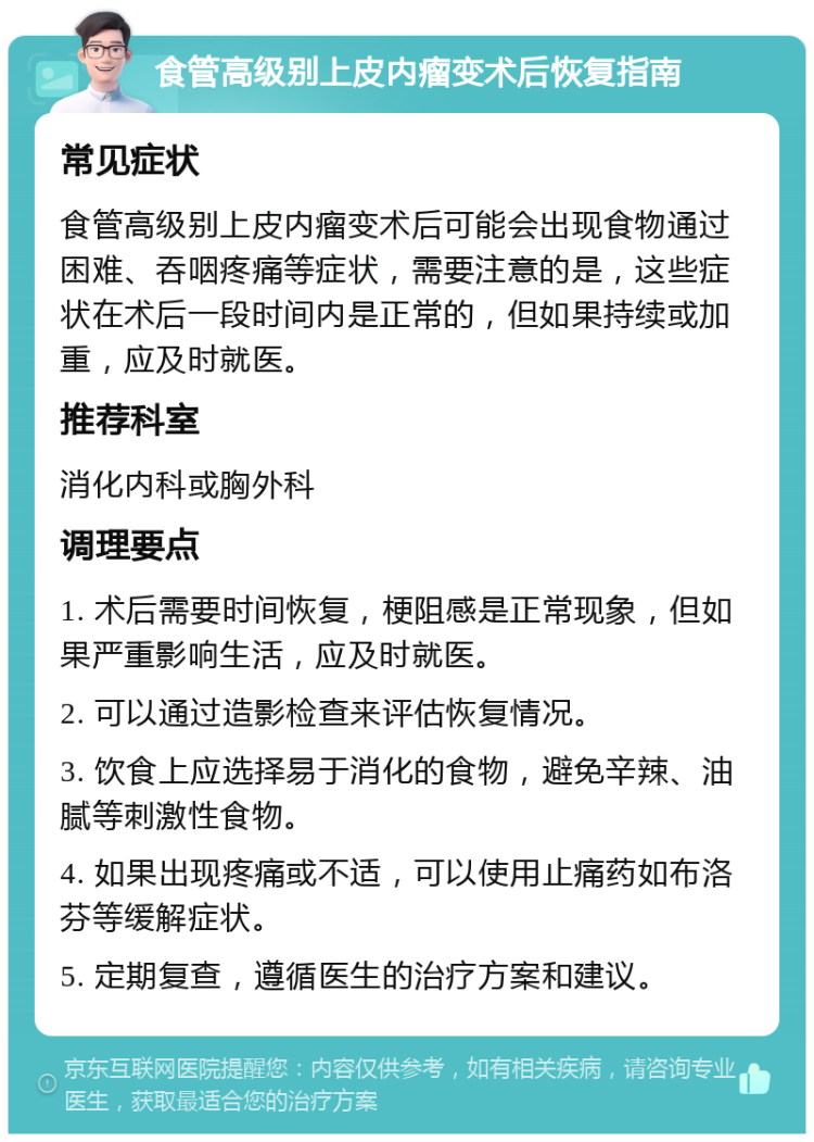 食管高级别上皮内瘤变术后恢复指南 常见症状 食管高级别上皮内瘤变术后可能会出现食物通过困难、吞咽疼痛等症状，需要注意的是，这些症状在术后一段时间内是正常的，但如果持续或加重，应及时就医。 推荐科室 消化内科或胸外科 调理要点 1. 术后需要时间恢复，梗阻感是正常现象，但如果严重影响生活，应及时就医。 2. 可以通过造影检查来评估恢复情况。 3. 饮食上应选择易于消化的食物，避免辛辣、油腻等刺激性食物。 4. 如果出现疼痛或不适，可以使用止痛药如布洛芬等缓解症状。 5. 定期复查，遵循医生的治疗方案和建议。