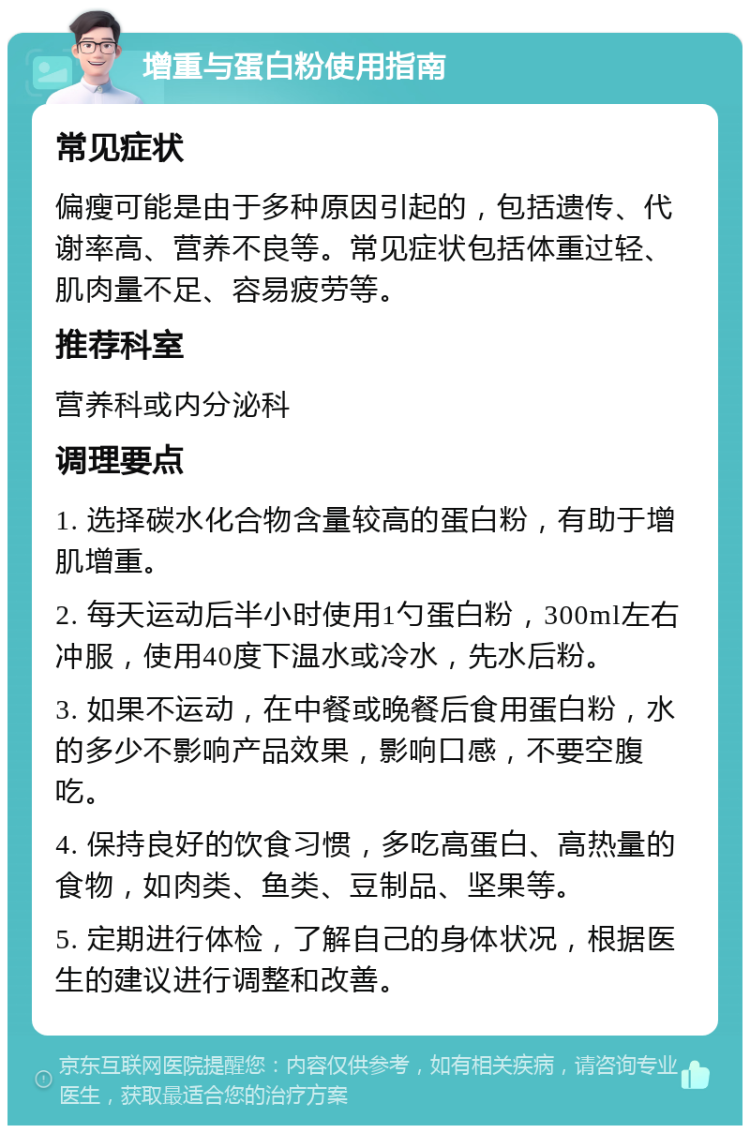 增重与蛋白粉使用指南 常见症状 偏瘦可能是由于多种原因引起的，包括遗传、代谢率高、营养不良等。常见症状包括体重过轻、肌肉量不足、容易疲劳等。 推荐科室 营养科或内分泌科 调理要点 1. 选择碳水化合物含量较高的蛋白粉，有助于增肌增重。 2. 每天运动后半小时使用1勺蛋白粉，300ml左右冲服，使用40度下温水或冷水，先水后粉。 3. 如果不运动，在中餐或晚餐后食用蛋白粉，水的多少不影响产品效果，影响口感，不要空腹吃。 4. 保持良好的饮食习惯，多吃高蛋白、高热量的食物，如肉类、鱼类、豆制品、坚果等。 5. 定期进行体检，了解自己的身体状况，根据医生的建议进行调整和改善。