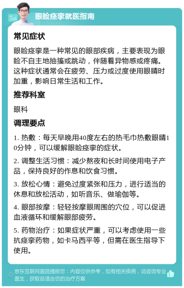 眼睑痉挛就医指南 常见症状 眼睑痉挛是一种常见的眼部疾病，主要表现为眼睑不自主地抽搐或跳动，伴随着异物感或疼痛。这种症状通常会在疲劳、压力或过度使用眼睛时加重，影响日常生活和工作。 推荐科室 眼科 调理要点 1. 热敷：每天早晚用40度左右的热毛巾热敷眼睛10分钟，可以缓解眼睑痉挛的症状。 2. 调整生活习惯：减少熬夜和长时间使用电子产品，保持良好的作息和饮食习惯。 3. 放松心情：避免过度紧张和压力，进行适当的休息和放松活动，如听音乐、做瑜伽等。 4. 眼部按摩：轻轻按摩眼周围的穴位，可以促进血液循环和缓解眼部疲劳。 5. 药物治疗：如果症状严重，可以考虑使用一些抗痉挛药物，如卡马西平等，但需在医生指导下使用。