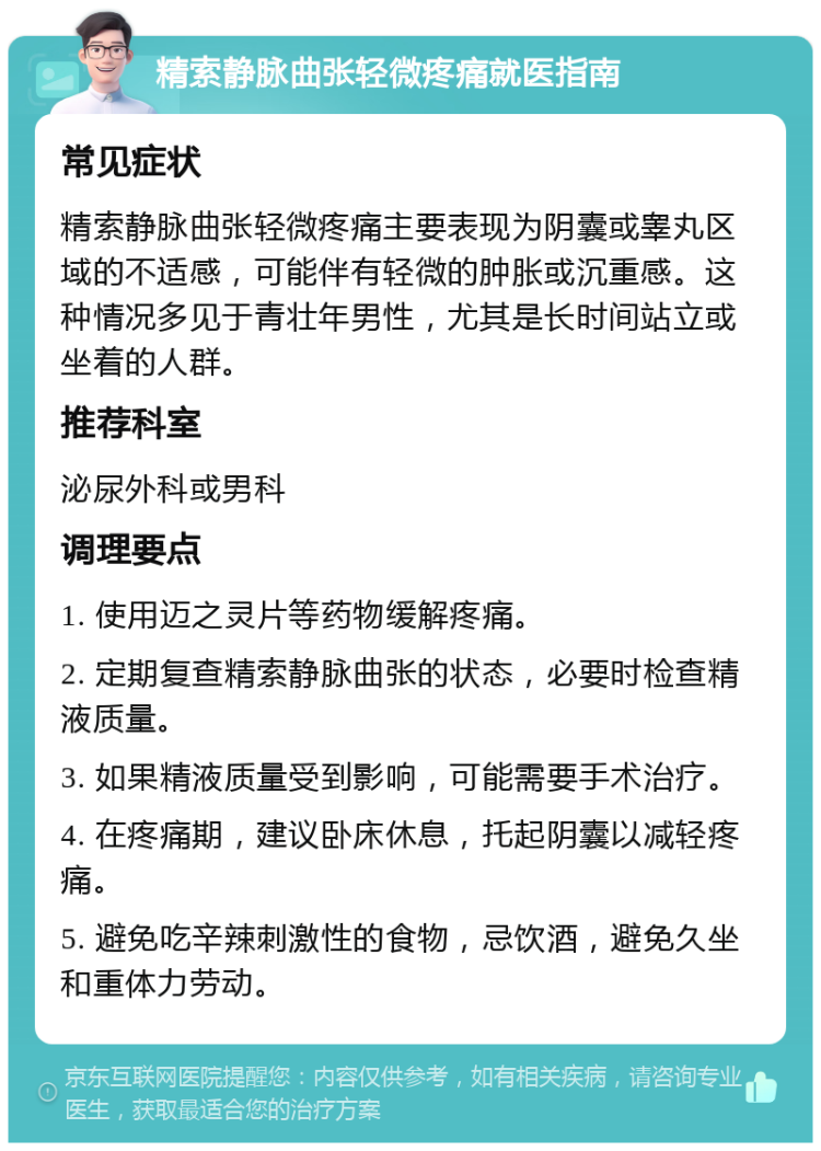 精索静脉曲张轻微疼痛就医指南 常见症状 精索静脉曲张轻微疼痛主要表现为阴囊或睾丸区域的不适感，可能伴有轻微的肿胀或沉重感。这种情况多见于青壮年男性，尤其是长时间站立或坐着的人群。 推荐科室 泌尿外科或男科 调理要点 1. 使用迈之灵片等药物缓解疼痛。 2. 定期复查精索静脉曲张的状态，必要时检查精液质量。 3. 如果精液质量受到影响，可能需要手术治疗。 4. 在疼痛期，建议卧床休息，托起阴囊以减轻疼痛。 5. 避免吃辛辣刺激性的食物，忌饮酒，避免久坐和重体力劳动。