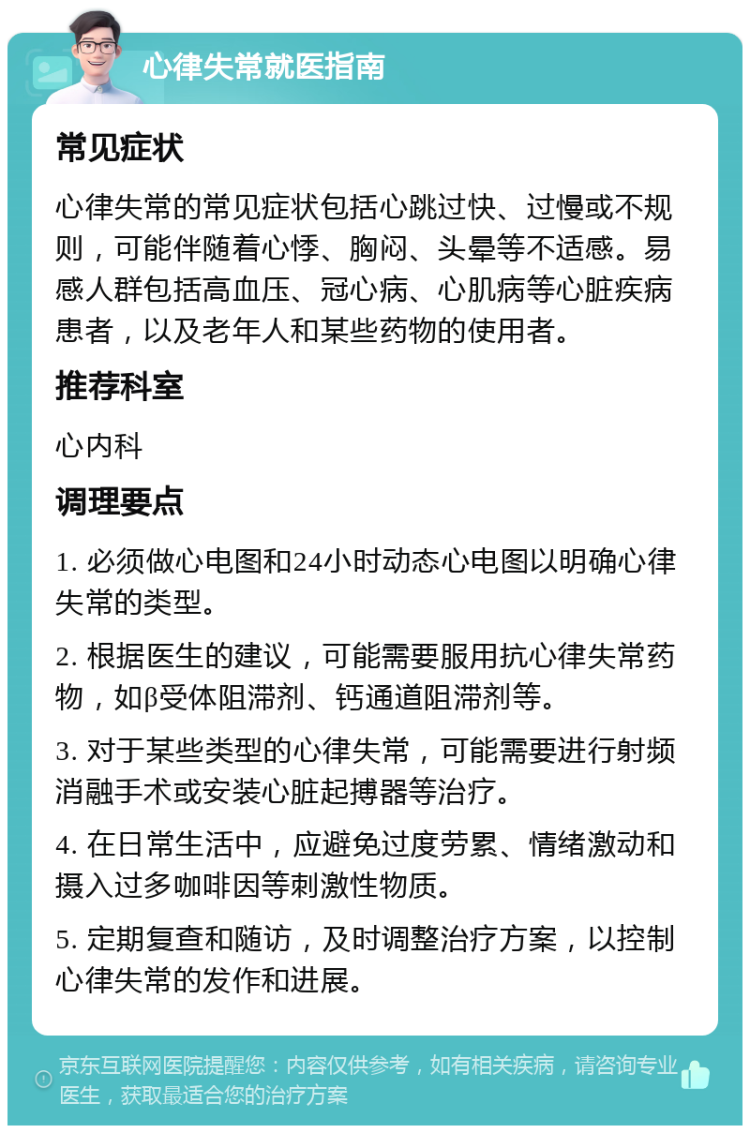 心律失常就医指南 常见症状 心律失常的常见症状包括心跳过快、过慢或不规则，可能伴随着心悸、胸闷、头晕等不适感。易感人群包括高血压、冠心病、心肌病等心脏疾病患者，以及老年人和某些药物的使用者。 推荐科室 心内科 调理要点 1. 必须做心电图和24小时动态心电图以明确心律失常的类型。 2. 根据医生的建议，可能需要服用抗心律失常药物，如β受体阻滞剂、钙通道阻滞剂等。 3. 对于某些类型的心律失常，可能需要进行射频消融手术或安装心脏起搏器等治疗。 4. 在日常生活中，应避免过度劳累、情绪激动和摄入过多咖啡因等刺激性物质。 5. 定期复查和随访，及时调整治疗方案，以控制心律失常的发作和进展。