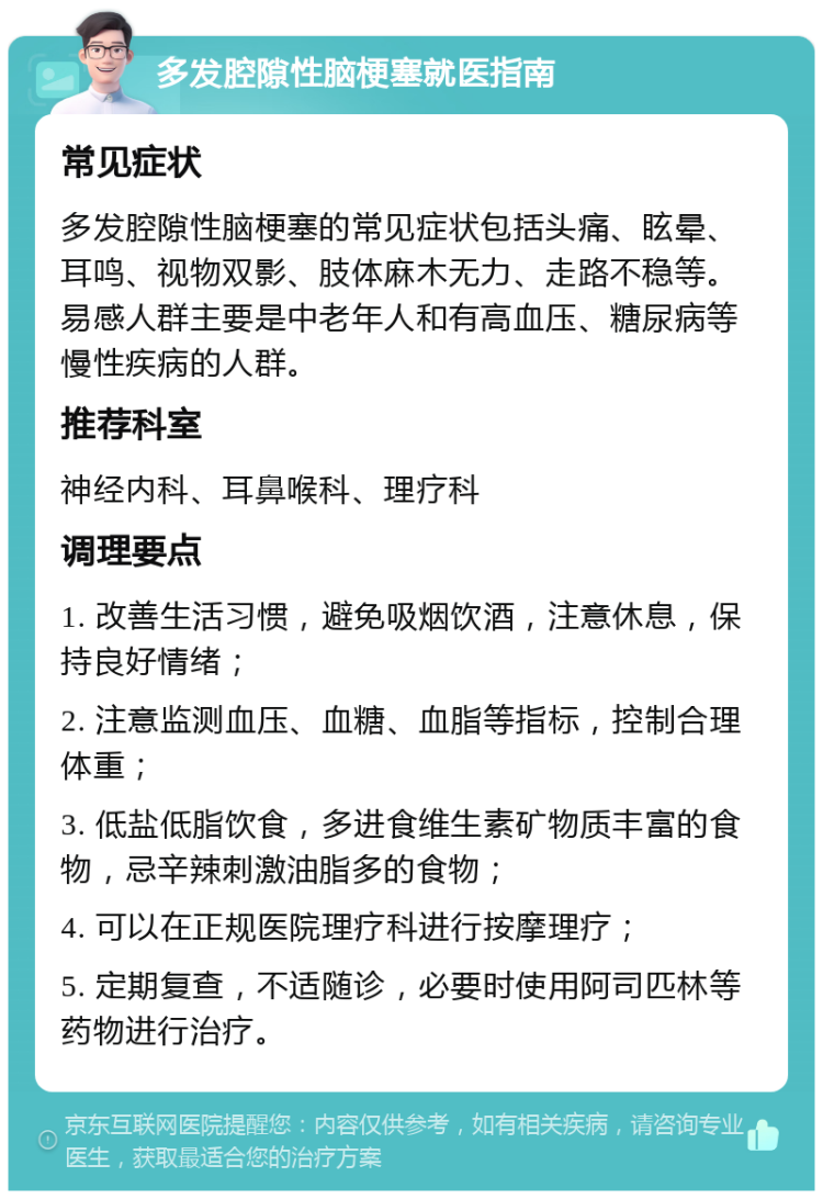 多发腔隙性脑梗塞就医指南 常见症状 多发腔隙性脑梗塞的常见症状包括头痛、眩晕、耳鸣、视物双影、肢体麻木无力、走路不稳等。易感人群主要是中老年人和有高血压、糖尿病等慢性疾病的人群。 推荐科室 神经内科、耳鼻喉科、理疗科 调理要点 1. 改善生活习惯，避免吸烟饮酒，注意休息，保持良好情绪； 2. 注意监测血压、血糖、血脂等指标，控制合理体重； 3. 低盐低脂饮食，多进食维生素矿物质丰富的食物，忌辛辣刺激油脂多的食物； 4. 可以在正规医院理疗科进行按摩理疗； 5. 定期复查，不适随诊，必要时使用阿司匹林等药物进行治疗。