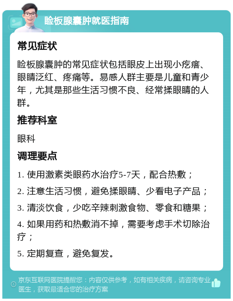 睑板腺囊肿就医指南 常见症状 睑板腺囊肿的常见症状包括眼皮上出现小疙瘩、眼睛泛红、疼痛等。易感人群主要是儿童和青少年，尤其是那些生活习惯不良、经常揉眼睛的人群。 推荐科室 眼科 调理要点 1. 使用激素类眼药水治疗5-7天，配合热敷； 2. 注意生活习惯，避免揉眼睛、少看电子产品； 3. 清淡饮食，少吃辛辣刺激食物、零食和糖果； 4. 如果用药和热敷消不掉，需要考虑手术切除治疗； 5. 定期复查，避免复发。