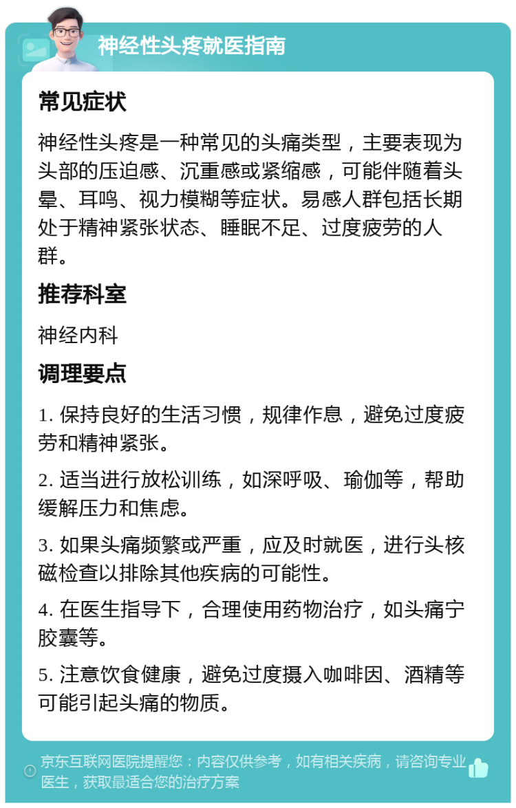 神经性头疼就医指南 常见症状 神经性头疼是一种常见的头痛类型，主要表现为头部的压迫感、沉重感或紧缩感，可能伴随着头晕、耳鸣、视力模糊等症状。易感人群包括长期处于精神紧张状态、睡眠不足、过度疲劳的人群。 推荐科室 神经内科 调理要点 1. 保持良好的生活习惯，规律作息，避免过度疲劳和精神紧张。 2. 适当进行放松训练，如深呼吸、瑜伽等，帮助缓解压力和焦虑。 3. 如果头痛频繁或严重，应及时就医，进行头核磁检查以排除其他疾病的可能性。 4. 在医生指导下，合理使用药物治疗，如头痛宁胶囊等。 5. 注意饮食健康，避免过度摄入咖啡因、酒精等可能引起头痛的物质。