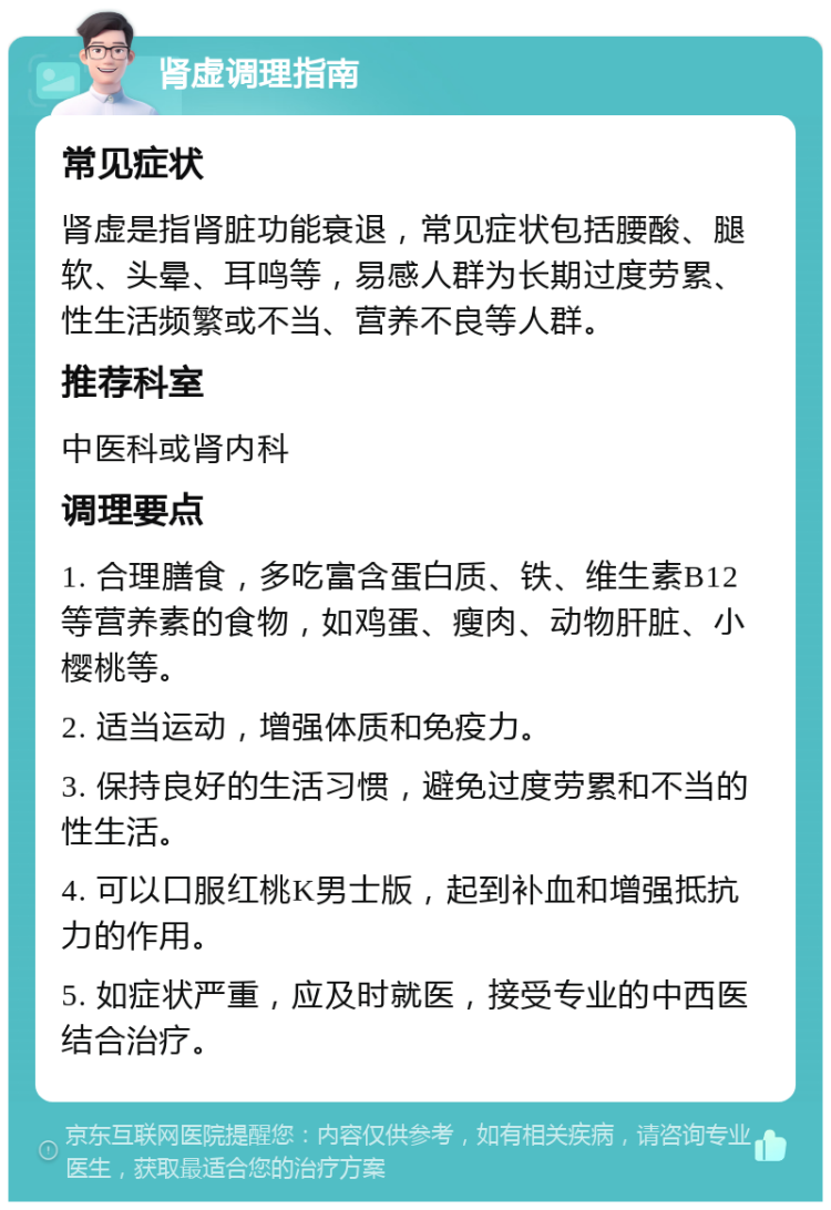 肾虚调理指南 常见症状 肾虚是指肾脏功能衰退，常见症状包括腰酸、腿软、头晕、耳鸣等，易感人群为长期过度劳累、性生活频繁或不当、营养不良等人群。 推荐科室 中医科或肾内科 调理要点 1. 合理膳食，多吃富含蛋白质、铁、维生素B12等营养素的食物，如鸡蛋、瘦肉、动物肝脏、小樱桃等。 2. 适当运动，增强体质和免疫力。 3. 保持良好的生活习惯，避免过度劳累和不当的性生活。 4. 可以口服红桃K男士版，起到补血和增强抵抗力的作用。 5. 如症状严重，应及时就医，接受专业的中西医结合治疗。