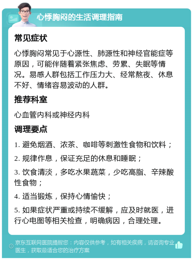 心悸胸闷的生活调理指南 常见症状 心悸胸闷常见于心源性、肺源性和神经官能症等原因，可能伴随着紧张焦虑、劳累、失眠等情况。易感人群包括工作压力大、经常熬夜、休息不好、情绪容易波动的人群。 推荐科室 心血管内科或神经内科 调理要点 1. 避免烟酒、浓茶、咖啡等刺激性食物和饮料； 2. 规律作息，保证充足的休息和睡眠； 3. 饮食清淡，多吃水果蔬菜，少吃高脂、辛辣酸性食物； 4. 适当锻炼，保持心情愉快； 5. 如果症状严重或持续不缓解，应及时就医，进行心电图等相关检查，明确病因，合理处理。