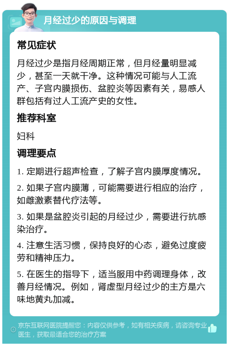 月经过少的原因与调理 常见症状 月经过少是指月经周期正常，但月经量明显减少，甚至一天就干净。这种情况可能与人工流产、子宫内膜损伤、盆腔炎等因素有关，易感人群包括有过人工流产史的女性。 推荐科室 妇科 调理要点 1. 定期进行超声检查，了解子宫内膜厚度情况。 2. 如果子宫内膜薄，可能需要进行相应的治疗，如雌激素替代疗法等。 3. 如果是盆腔炎引起的月经过少，需要进行抗感染治疗。 4. 注意生活习惯，保持良好的心态，避免过度疲劳和精神压力。 5. 在医生的指导下，适当服用中药调理身体，改善月经情况。例如，肾虚型月经过少的主方是六味地黄丸加减。