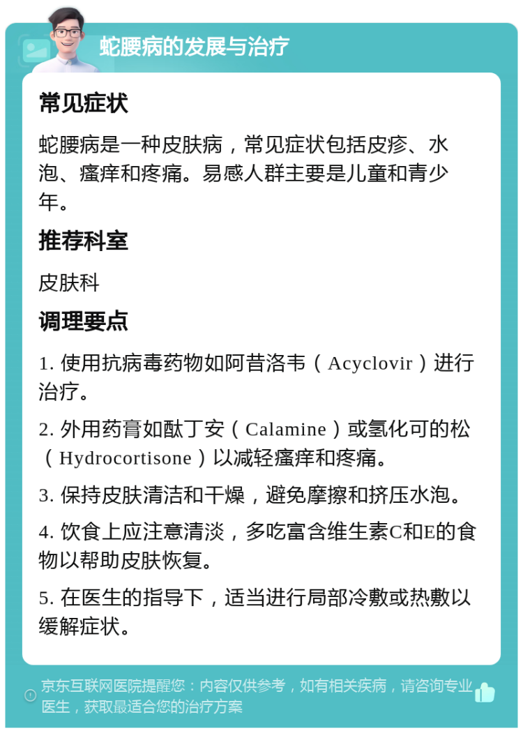 蛇腰病的发展与治疗 常见症状 蛇腰病是一种皮肤病，常见症状包括皮疹、水泡、瘙痒和疼痛。易感人群主要是儿童和青少年。 推荐科室 皮肤科 调理要点 1. 使用抗病毒药物如阿昔洛韦（Acyclovir）进行治疗。 2. 外用药膏如酞丁安（Calamine）或氢化可的松（Hydrocortisone）以减轻瘙痒和疼痛。 3. 保持皮肤清洁和干燥，避免摩擦和挤压水泡。 4. 饮食上应注意清淡，多吃富含维生素C和E的食物以帮助皮肤恢复。 5. 在医生的指导下，适当进行局部冷敷或热敷以缓解症状。