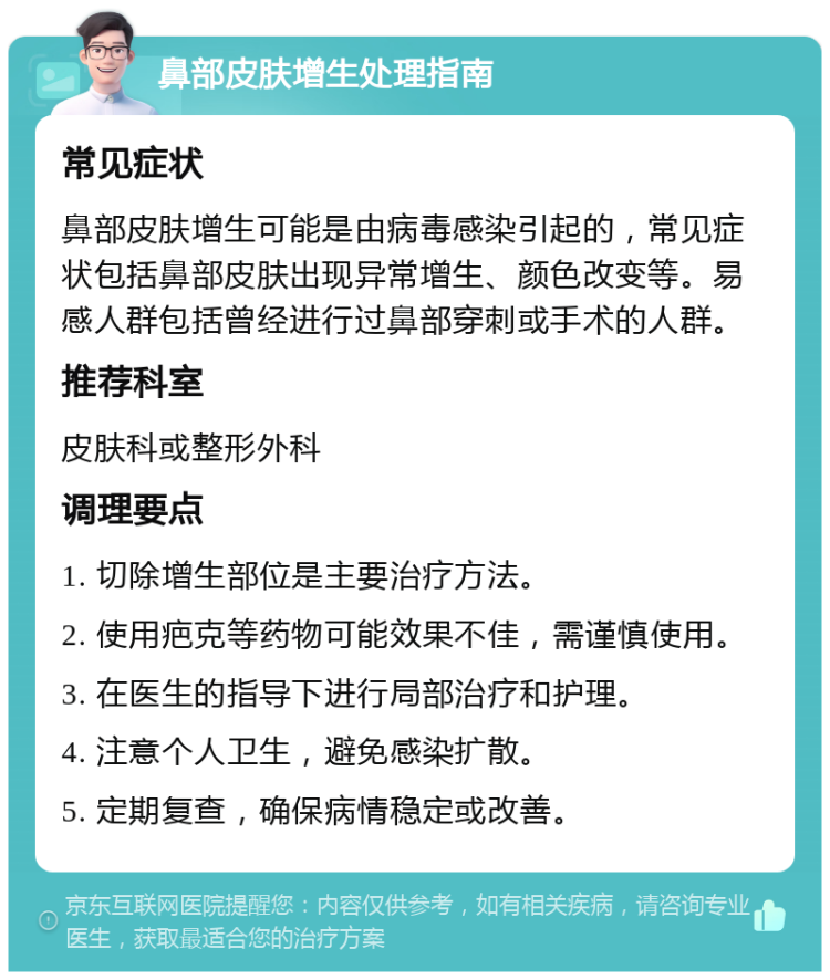 鼻部皮肤增生处理指南 常见症状 鼻部皮肤增生可能是由病毒感染引起的，常见症状包括鼻部皮肤出现异常增生、颜色改变等。易感人群包括曾经进行过鼻部穿刺或手术的人群。 推荐科室 皮肤科或整形外科 调理要点 1. 切除增生部位是主要治疗方法。 2. 使用疤克等药物可能效果不佳，需谨慎使用。 3. 在医生的指导下进行局部治疗和护理。 4. 注意个人卫生，避免感染扩散。 5. 定期复查，确保病情稳定或改善。