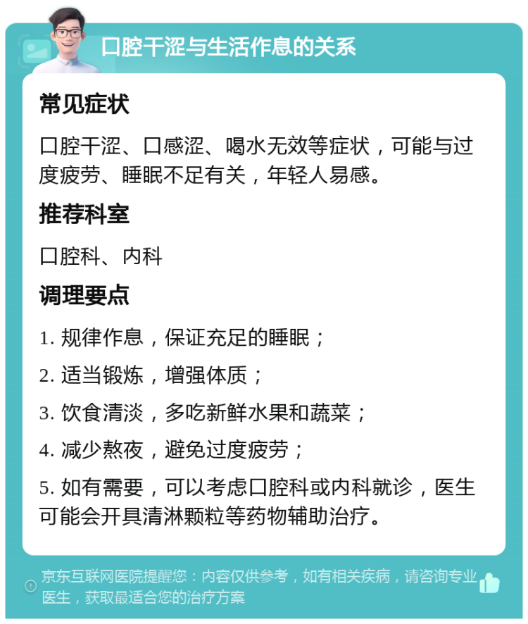 口腔干涩与生活作息的关系 常见症状 口腔干涩、口感涩、喝水无效等症状，可能与过度疲劳、睡眠不足有关，年轻人易感。 推荐科室 口腔科、内科 调理要点 1. 规律作息，保证充足的睡眠； 2. 适当锻炼，增强体质； 3. 饮食清淡，多吃新鲜水果和蔬菜； 4. 减少熬夜，避免过度疲劳； 5. 如有需要，可以考虑口腔科或内科就诊，医生可能会开具清淋颗粒等药物辅助治疗。