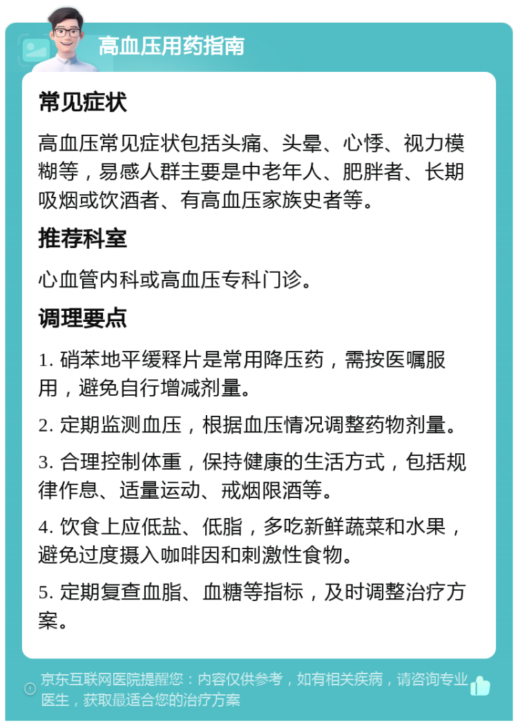 高血压用药指南 常见症状 高血压常见症状包括头痛、头晕、心悸、视力模糊等，易感人群主要是中老年人、肥胖者、长期吸烟或饮酒者、有高血压家族史者等。 推荐科室 心血管内科或高血压专科门诊。 调理要点 1. 硝苯地平缓释片是常用降压药，需按医嘱服用，避免自行增减剂量。 2. 定期监测血压，根据血压情况调整药物剂量。 3. 合理控制体重，保持健康的生活方式，包括规律作息、适量运动、戒烟限酒等。 4. 饮食上应低盐、低脂，多吃新鲜蔬菜和水果，避免过度摄入咖啡因和刺激性食物。 5. 定期复查血脂、血糖等指标，及时调整治疗方案。