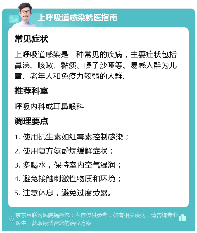 上呼吸道感染就医指南 常见症状 上呼吸道感染是一种常见的疾病，主要症状包括鼻涕、咳嗽、黏痰、嗓子沙哑等。易感人群为儿童、老年人和免疫力较弱的人群。 推荐科室 呼吸内科或耳鼻喉科 调理要点 1. 使用抗生素如红霉素控制感染； 2. 使用复方氨酚烷缓解症状； 3. 多喝水，保持室内空气湿润； 4. 避免接触刺激性物质和环境； 5. 注意休息，避免过度劳累。