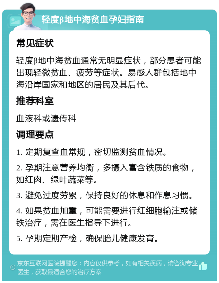 轻度β地中海贫血孕妇指南 常见症状 轻度β地中海贫血通常无明显症状，部分患者可能出现轻微贫血、疲劳等症状。易感人群包括地中海沿岸国家和地区的居民及其后代。 推荐科室 血液科或遗传科 调理要点 1. 定期复查血常规，密切监测贫血情况。 2. 孕期注意营养均衡，多摄入富含铁质的食物，如红肉、绿叶蔬菜等。 3. 避免过度劳累，保持良好的休息和作息习惯。 4. 如果贫血加重，可能需要进行红细胞输注或储铁治疗，需在医生指导下进行。 5. 孕期定期产检，确保胎儿健康发育。