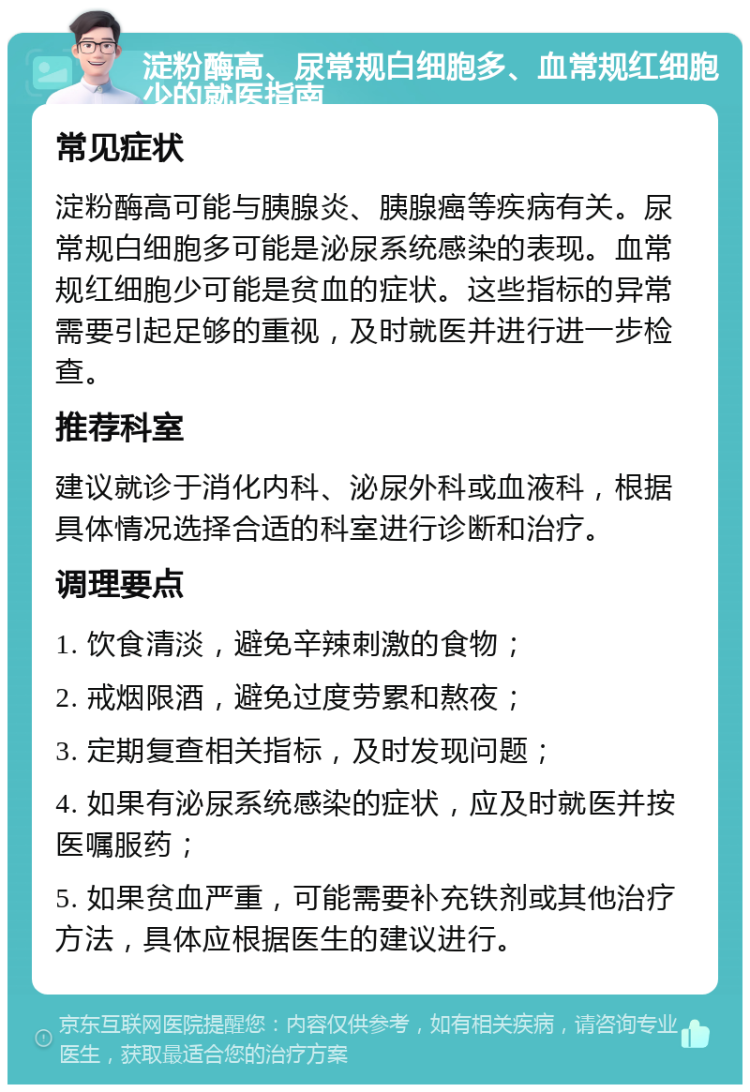 淀粉酶高、尿常规白细胞多、血常规红细胞少的就医指南 常见症状 淀粉酶高可能与胰腺炎、胰腺癌等疾病有关。尿常规白细胞多可能是泌尿系统感染的表现。血常规红细胞少可能是贫血的症状。这些指标的异常需要引起足够的重视，及时就医并进行进一步检查。 推荐科室 建议就诊于消化内科、泌尿外科或血液科，根据具体情况选择合适的科室进行诊断和治疗。 调理要点 1. 饮食清淡，避免辛辣刺激的食物； 2. 戒烟限酒，避免过度劳累和熬夜； 3. 定期复查相关指标，及时发现问题； 4. 如果有泌尿系统感染的症状，应及时就医并按医嘱服药； 5. 如果贫血严重，可能需要补充铁剂或其他治疗方法，具体应根据医生的建议进行。