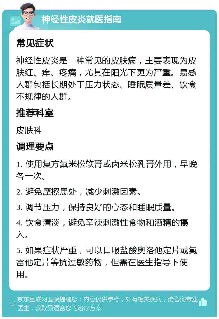 神经性皮炎就医指南 常见症状 神经性皮炎是一种常见的皮肤病，主要表现为皮肤红、痒、疼痛，尤其在阳光下更为严重。易感人群包括长期处于压力状态、睡眠质量差、饮食不规律的人群。 推荐科室 皮肤科 调理要点 1. 使用复方氟米松软膏或卤米松乳膏外用，早晚各一次。 2. 避免摩擦患处，减少刺激因素。 3. 调节压力，保持良好的心态和睡眠质量。 4. 饮食清淡，避免辛辣刺激性食物和酒精的摄入。 5. 如果症状严重，可以口服盐酸奥洛他定片或氯雷他定片等抗过敏药物，但需在医生指导下使用。