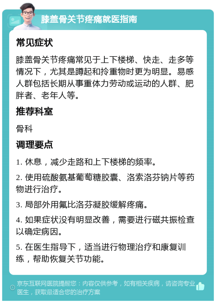 膝盖骨关节疼痛就医指南 常见症状 膝盖骨关节疼痛常见于上下楼梯、快走、走多等情况下，尤其是蹲起和拎重物时更为明显。易感人群包括长期从事重体力劳动或运动的人群、肥胖者、老年人等。 推荐科室 骨科 调理要点 1. 休息，减少走路和上下楼梯的频率。 2. 使用硫酸氨基葡萄糖胶囊、洛索洛芬钠片等药物进行治疗。 3. 局部外用氟比洛芬凝胶缓解疼痛。 4. 如果症状没有明显改善，需要进行磁共振检查以确定病因。 5. 在医生指导下，适当进行物理治疗和康复训练，帮助恢复关节功能。