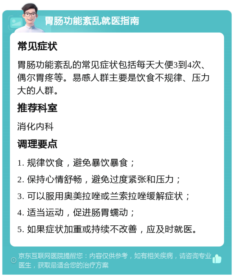 胃肠功能紊乱就医指南 常见症状 胃肠功能紊乱的常见症状包括每天大便3到4次、偶尔胃疼等。易感人群主要是饮食不规律、压力大的人群。 推荐科室 消化内科 调理要点 1. 规律饮食，避免暴饮暴食； 2. 保持心情舒畅，避免过度紧张和压力； 3. 可以服用奥美拉唑或兰索拉唑缓解症状； 4. 适当运动，促进肠胃蠕动； 5. 如果症状加重或持续不改善，应及时就医。