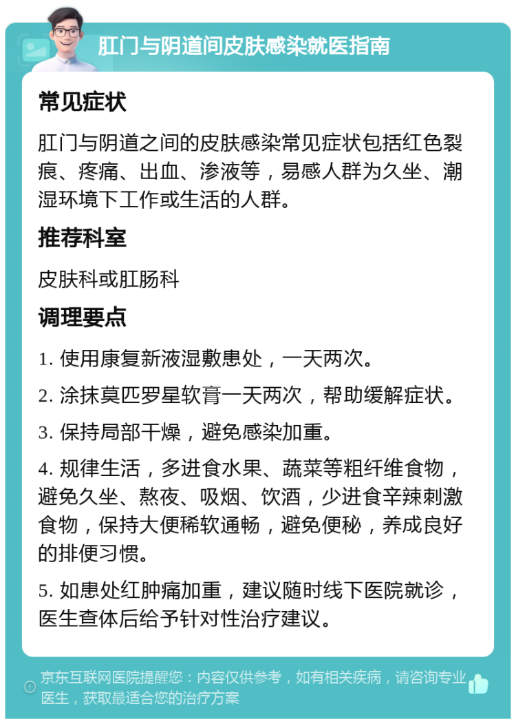 肛门与阴道间皮肤感染就医指南 常见症状 肛门与阴道之间的皮肤感染常见症状包括红色裂痕、疼痛、出血、渗液等，易感人群为久坐、潮湿环境下工作或生活的人群。 推荐科室 皮肤科或肛肠科 调理要点 1. 使用康复新液湿敷患处，一天两次。 2. 涂抹莫匹罗星软膏一天两次，帮助缓解症状。 3. 保持局部干燥，避免感染加重。 4. 规律生活，多进食水果、蔬菜等粗纤维食物，避免久坐、熬夜、吸烟、饮酒，少进食辛辣刺激食物，保持大便稀软通畅，避免便秘，养成良好的排便习惯。 5. 如患处红肿痛加重，建议随时线下医院就诊，医生查体后给予针对性治疗建议。