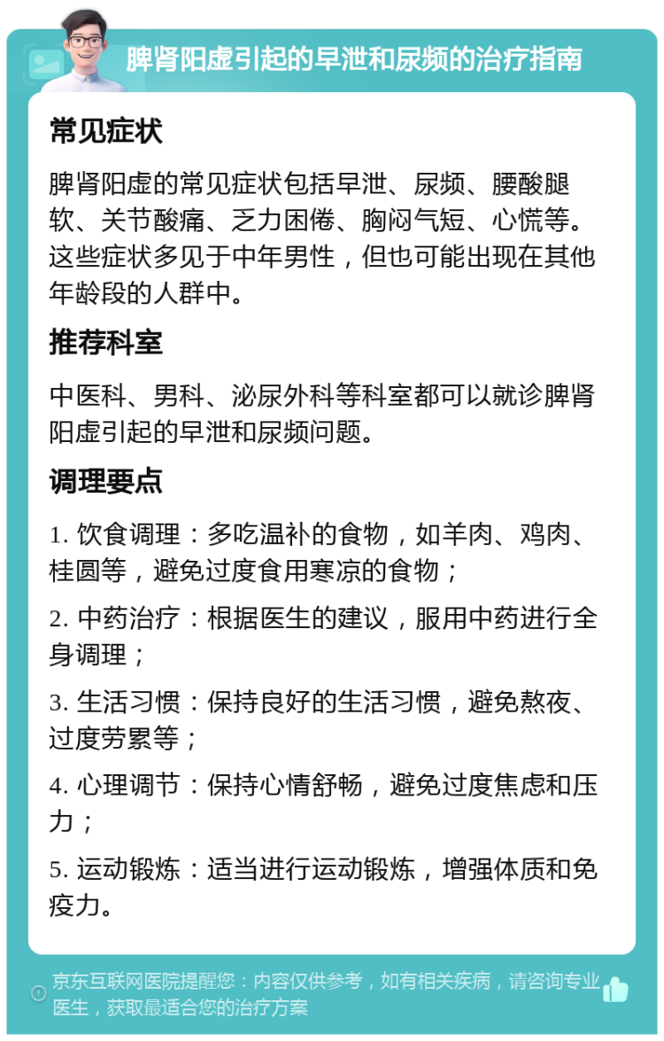 脾肾阳虚引起的早泄和尿频的治疗指南 常见症状 脾肾阳虚的常见症状包括早泄、尿频、腰酸腿软、关节酸痛、乏力困倦、胸闷气短、心慌等。这些症状多见于中年男性，但也可能出现在其他年龄段的人群中。 推荐科室 中医科、男科、泌尿外科等科室都可以就诊脾肾阳虚引起的早泄和尿频问题。 调理要点 1. 饮食调理：多吃温补的食物，如羊肉、鸡肉、桂圆等，避免过度食用寒凉的食物； 2. 中药治疗：根据医生的建议，服用中药进行全身调理； 3. 生活习惯：保持良好的生活习惯，避免熬夜、过度劳累等； 4. 心理调节：保持心情舒畅，避免过度焦虑和压力； 5. 运动锻炼：适当进行运动锻炼，增强体质和免疫力。