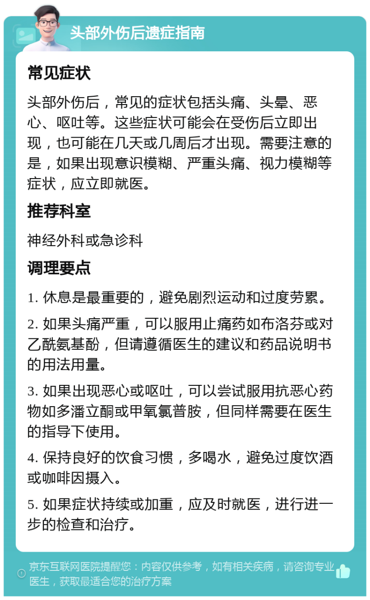 头部外伤后遗症指南 常见症状 头部外伤后，常见的症状包括头痛、头晕、恶心、呕吐等。这些症状可能会在受伤后立即出现，也可能在几天或几周后才出现。需要注意的是，如果出现意识模糊、严重头痛、视力模糊等症状，应立即就医。 推荐科室 神经外科或急诊科 调理要点 1. 休息是最重要的，避免剧烈运动和过度劳累。 2. 如果头痛严重，可以服用止痛药如布洛芬或对乙酰氨基酚，但请遵循医生的建议和药品说明书的用法用量。 3. 如果出现恶心或呕吐，可以尝试服用抗恶心药物如多潘立酮或甲氧氯普胺，但同样需要在医生的指导下使用。 4. 保持良好的饮食习惯，多喝水，避免过度饮酒或咖啡因摄入。 5. 如果症状持续或加重，应及时就医，进行进一步的检查和治疗。