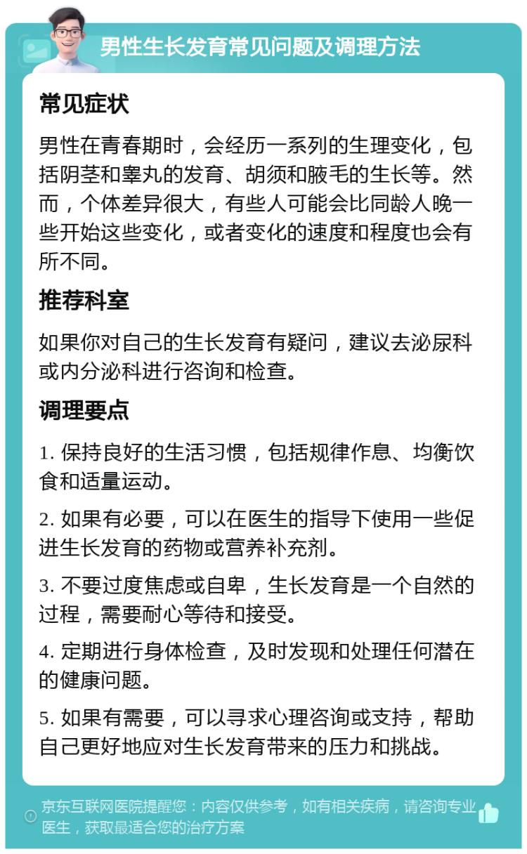 男性生长发育常见问题及调理方法 常见症状 男性在青春期时，会经历一系列的生理变化，包括阴茎和睾丸的发育、胡须和腋毛的生长等。然而，个体差异很大，有些人可能会比同龄人晚一些开始这些变化，或者变化的速度和程度也会有所不同。 推荐科室 如果你对自己的生长发育有疑问，建议去泌尿科或内分泌科进行咨询和检查。 调理要点 1. 保持良好的生活习惯，包括规律作息、均衡饮食和适量运动。 2. 如果有必要，可以在医生的指导下使用一些促进生长发育的药物或营养补充剂。 3. 不要过度焦虑或自卑，生长发育是一个自然的过程，需要耐心等待和接受。 4. 定期进行身体检查，及时发现和处理任何潜在的健康问题。 5. 如果有需要，可以寻求心理咨询或支持，帮助自己更好地应对生长发育带来的压力和挑战。