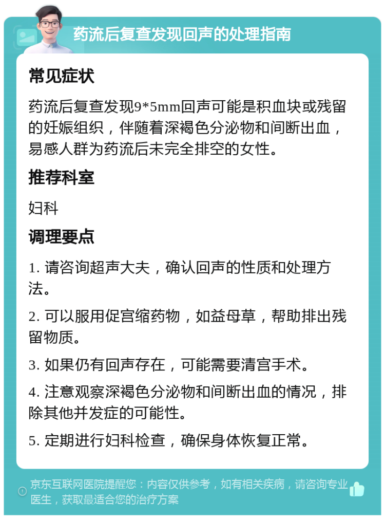 药流后复查发现回声的处理指南 常见症状 药流后复查发现9*5mm回声可能是积血块或残留的妊娠组织，伴随着深褐色分泌物和间断出血，易感人群为药流后未完全排空的女性。 推荐科室 妇科 调理要点 1. 请咨询超声大夫，确认回声的性质和处理方法。 2. 可以服用促宫缩药物，如益母草，帮助排出残留物质。 3. 如果仍有回声存在，可能需要清宫手术。 4. 注意观察深褐色分泌物和间断出血的情况，排除其他并发症的可能性。 5. 定期进行妇科检查，确保身体恢复正常。