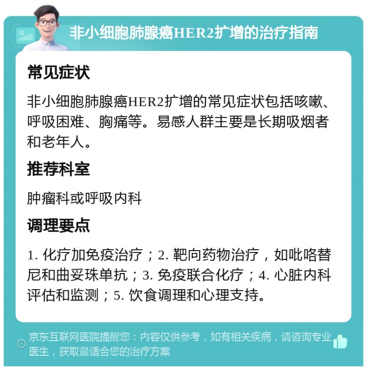 非小细胞肺腺癌HER2扩增的治疗指南 常见症状 非小细胞肺腺癌HER2扩增的常见症状包括咳嗽、呼吸困难、胸痛等。易感人群主要是长期吸烟者和老年人。 推荐科室 肿瘤科或呼吸内科 调理要点 1. 化疗加免疫治疗；2. 靶向药物治疗，如吡咯替尼和曲妥珠单抗；3. 免疫联合化疗；4. 心脏内科评估和监测；5. 饮食调理和心理支持。