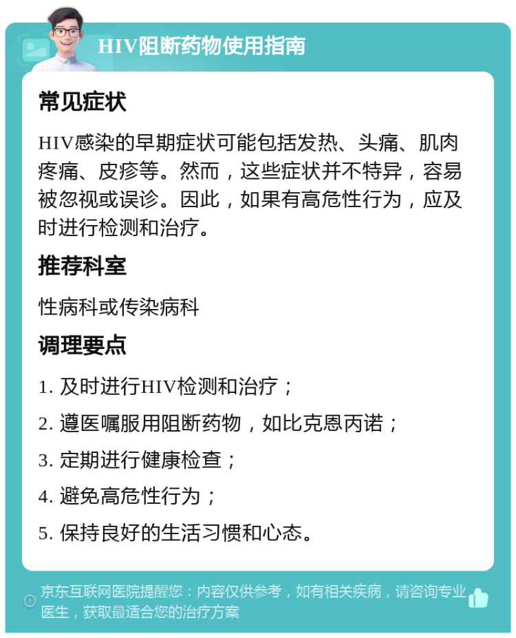 HIV阻断药物使用指南 常见症状 HIV感染的早期症状可能包括发热、头痛、肌肉疼痛、皮疹等。然而，这些症状并不特异，容易被忽视或误诊。因此，如果有高危性行为，应及时进行检测和治疗。 推荐科室 性病科或传染病科 调理要点 1. 及时进行HIV检测和治疗； 2. 遵医嘱服用阻断药物，如比克恩丙诺； 3. 定期进行健康检查； 4. 避免高危性行为； 5. 保持良好的生活习惯和心态。