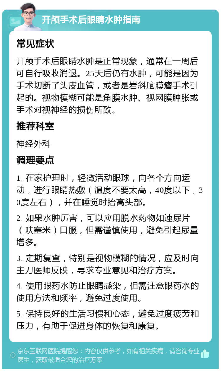 开颅手术后眼睛水肿指南 常见症状 开颅手术后眼睛水肿是正常现象，通常在一周后可自行吸收消退。25天后仍有水肿，可能是因为手术切断了头皮血管，或者是岩斜脑膜瘤手术引起的。视物模糊可能是角膜水肿、视网膜肿胀或手术对视神经的损伤所致。 推荐科室 神经外科 调理要点 1. 在家护理时，轻微活动眼球，向各个方向运动，进行眼睛热敷（温度不要太高，40度以下，30度左右），并在睡觉时抬高头部。 2. 如果水肿厉害，可以应用脱水药物如速尿片（呋塞米）口服，但需谨慎使用，避免引起尿量增多。 3. 定期复查，特别是视物模糊的情况，应及时向主刀医师反映，寻求专业意见和治疗方案。 4. 使用眼药水防止眼睛感染，但需注意眼药水的使用方法和频率，避免过度使用。 5. 保持良好的生活习惯和心态，避免过度疲劳和压力，有助于促进身体的恢复和康复。