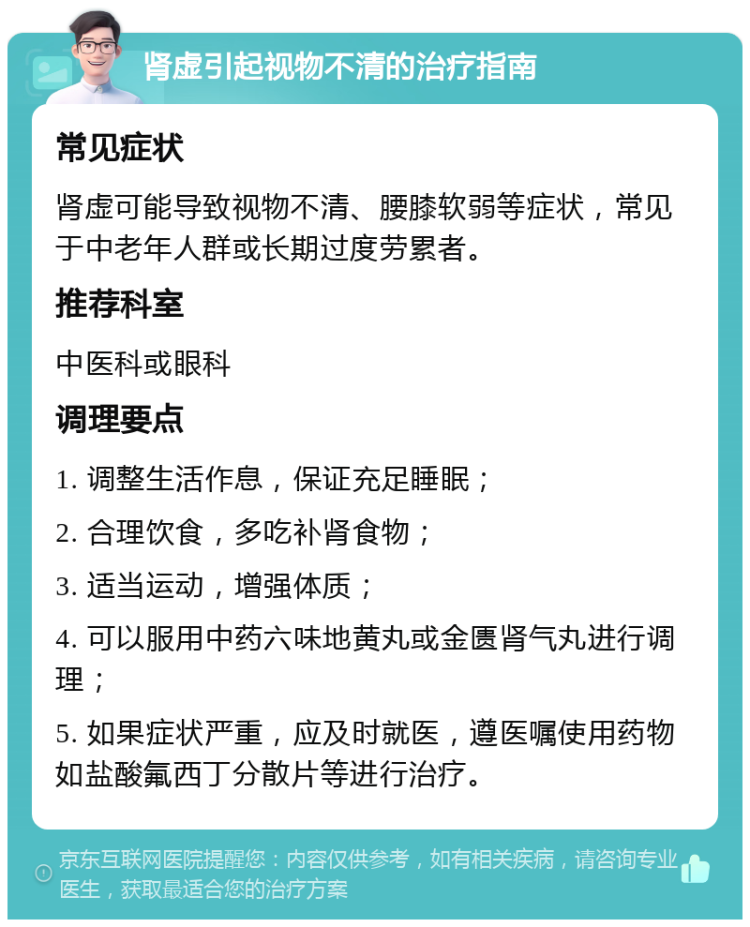 肾虚引起视物不清的治疗指南 常见症状 肾虚可能导致视物不清、腰膝软弱等症状，常见于中老年人群或长期过度劳累者。 推荐科室 中医科或眼科 调理要点 1. 调整生活作息，保证充足睡眠； 2. 合理饮食，多吃补肾食物； 3. 适当运动，增强体质； 4. 可以服用中药六味地黄丸或金匮肾气丸进行调理； 5. 如果症状严重，应及时就医，遵医嘱使用药物如盐酸氟西丁分散片等进行治疗。