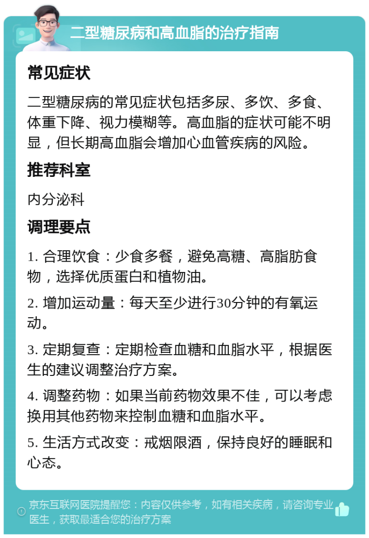 二型糖尿病和高血脂的治疗指南 常见症状 二型糖尿病的常见症状包括多尿、多饮、多食、体重下降、视力模糊等。高血脂的症状可能不明显，但长期高血脂会增加心血管疾病的风险。 推荐科室 内分泌科 调理要点 1. 合理饮食：少食多餐，避免高糖、高脂肪食物，选择优质蛋白和植物油。 2. 增加运动量：每天至少进行30分钟的有氧运动。 3. 定期复查：定期检查血糖和血脂水平，根据医生的建议调整治疗方案。 4. 调整药物：如果当前药物效果不佳，可以考虑换用其他药物来控制血糖和血脂水平。 5. 生活方式改变：戒烟限酒，保持良好的睡眠和心态。