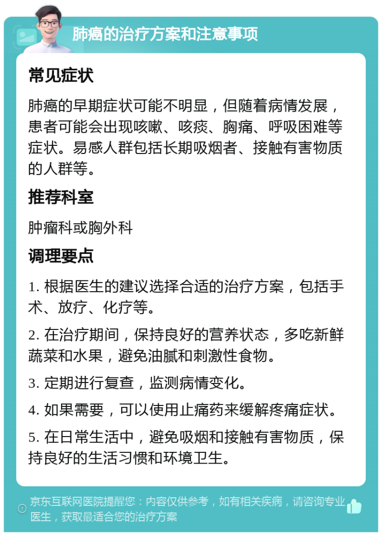 肺癌的治疗方案和注意事项 常见症状 肺癌的早期症状可能不明显，但随着病情发展，患者可能会出现咳嗽、咳痰、胸痛、呼吸困难等症状。易感人群包括长期吸烟者、接触有害物质的人群等。 推荐科室 肿瘤科或胸外科 调理要点 1. 根据医生的建议选择合适的治疗方案，包括手术、放疗、化疗等。 2. 在治疗期间，保持良好的营养状态，多吃新鲜蔬菜和水果，避免油腻和刺激性食物。 3. 定期进行复查，监测病情变化。 4. 如果需要，可以使用止痛药来缓解疼痛症状。 5. 在日常生活中，避免吸烟和接触有害物质，保持良好的生活习惯和环境卫生。