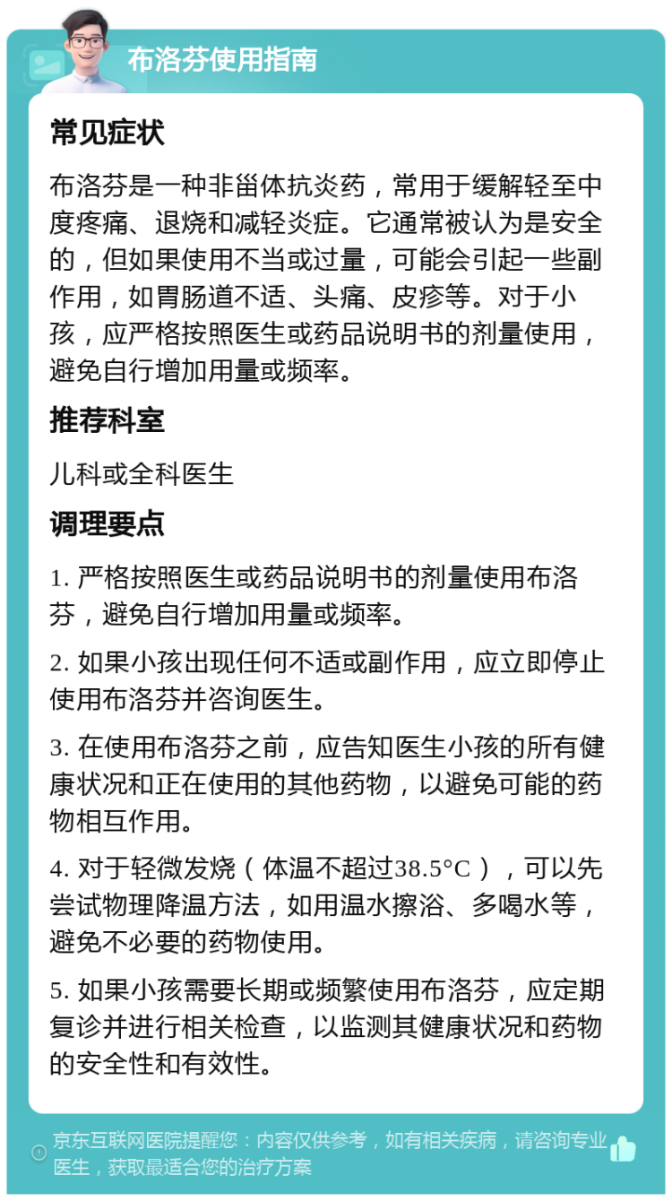 布洛芬使用指南 常见症状 布洛芬是一种非甾体抗炎药，常用于缓解轻至中度疼痛、退烧和减轻炎症。它通常被认为是安全的，但如果使用不当或过量，可能会引起一些副作用，如胃肠道不适、头痛、皮疹等。对于小孩，应严格按照医生或药品说明书的剂量使用，避免自行增加用量或频率。 推荐科室 儿科或全科医生 调理要点 1. 严格按照医生或药品说明书的剂量使用布洛芬，避免自行增加用量或频率。 2. 如果小孩出现任何不适或副作用，应立即停止使用布洛芬并咨询医生。 3. 在使用布洛芬之前，应告知医生小孩的所有健康状况和正在使用的其他药物，以避免可能的药物相互作用。 4. 对于轻微发烧（体温不超过38.5°C），可以先尝试物理降温方法，如用温水擦浴、多喝水等，避免不必要的药物使用。 5. 如果小孩需要长期或频繁使用布洛芬，应定期复诊并进行相关检查，以监测其健康状况和药物的安全性和有效性。