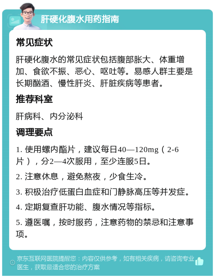 肝硬化腹水用药指南 常见症状 肝硬化腹水的常见症状包括腹部胀大、体重增加、食欲不振、恶心、呕吐等。易感人群主要是长期酗酒、慢性肝炎、肝脏疾病等患者。 推荐科室 肝病科、内分泌科 调理要点 1. 使用螺内酯片，建议每日40—120mg（2-6片），分2—4次服用，至少连服5日。 2. 注意休息，避免熬夜，少食生冷。 3. 积极治疗低蛋白血症和门静脉高压等并发症。 4. 定期复查肝功能、腹水情况等指标。 5. 遵医嘱，按时服药，注意药物的禁忌和注意事项。