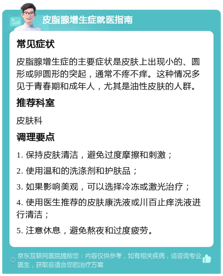 皮脂腺增生症就医指南 常见症状 皮脂腺增生症的主要症状是皮肤上出现小的、圆形或卵圆形的突起，通常不疼不痒。这种情况多见于青春期和成年人，尤其是油性皮肤的人群。 推荐科室 皮肤科 调理要点 1. 保持皮肤清洁，避免过度摩擦和刺激； 2. 使用温和的洗涤剂和护肤品； 3. 如果影响美观，可以选择冷冻或激光治疗； 4. 使用医生推荐的皮肤康洗液或川百止痒洗液进行清洁； 5. 注意休息，避免熬夜和过度疲劳。