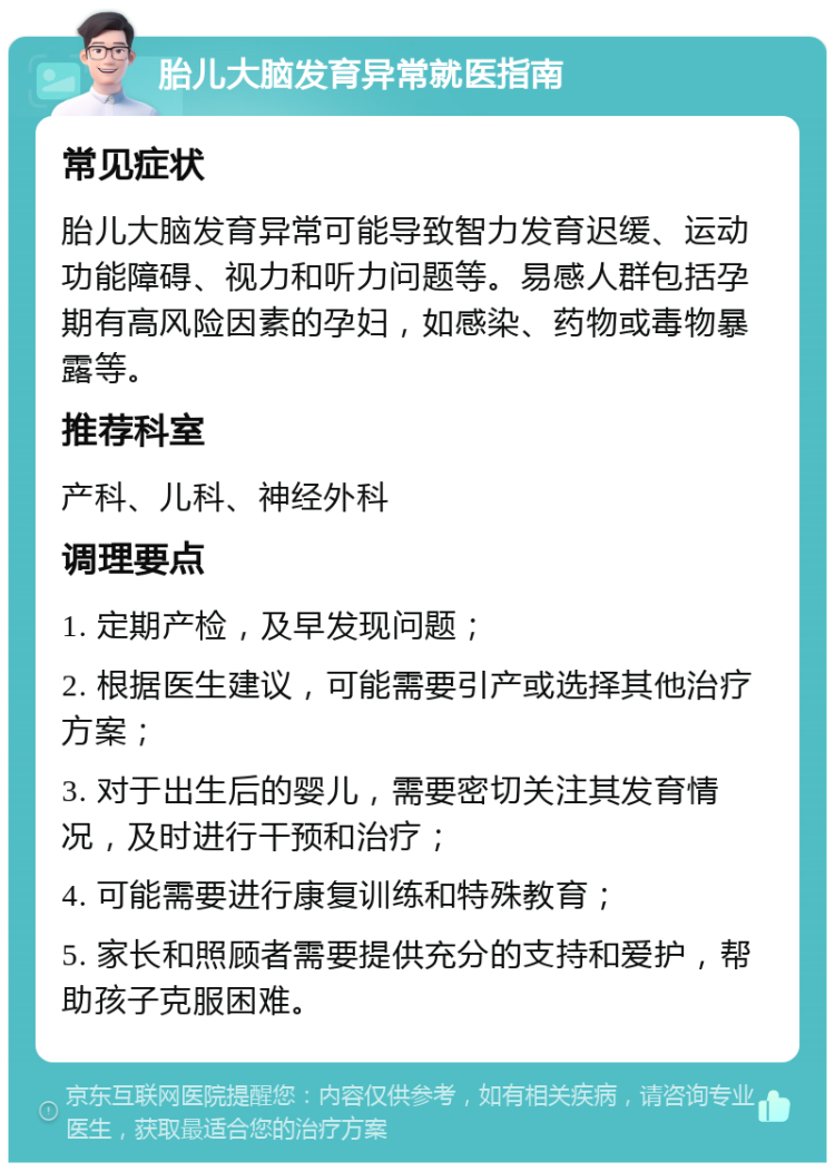 胎儿大脑发育异常就医指南 常见症状 胎儿大脑发育异常可能导致智力发育迟缓、运动功能障碍、视力和听力问题等。易感人群包括孕期有高风险因素的孕妇，如感染、药物或毒物暴露等。 推荐科室 产科、儿科、神经外科 调理要点 1. 定期产检，及早发现问题； 2. 根据医生建议，可能需要引产或选择其他治疗方案； 3. 对于出生后的婴儿，需要密切关注其发育情况，及时进行干预和治疗； 4. 可能需要进行康复训练和特殊教育； 5. 家长和照顾者需要提供充分的支持和爱护，帮助孩子克服困难。