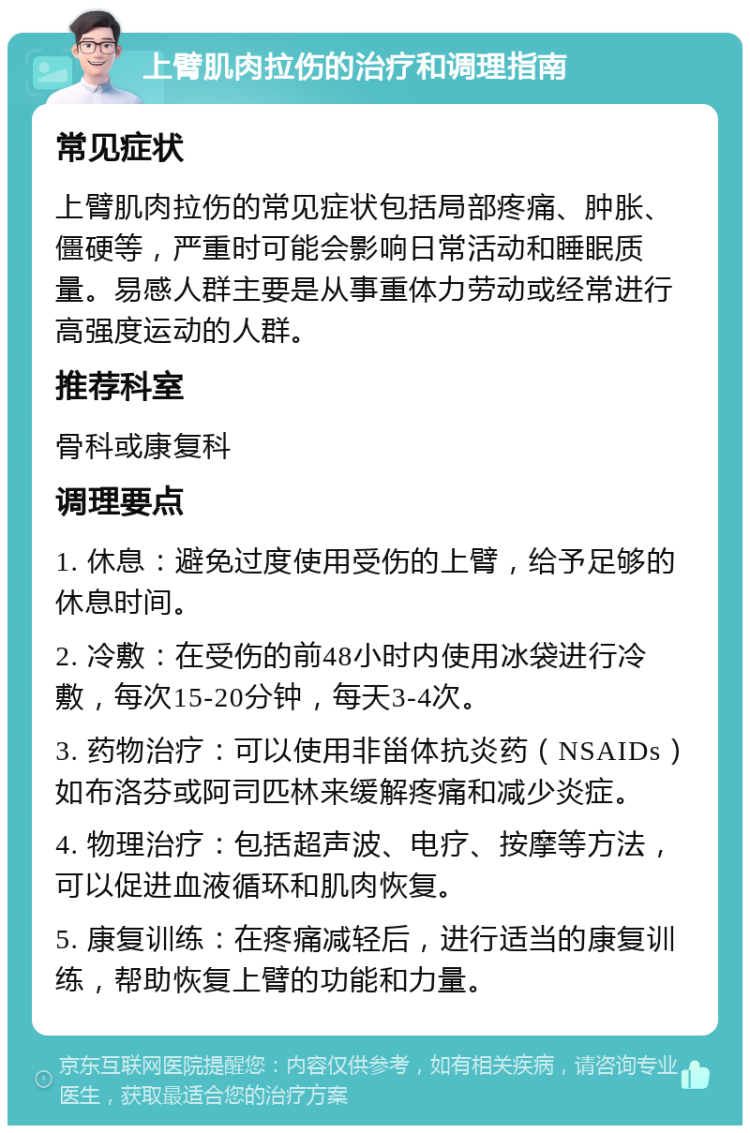 上臂肌肉拉伤的治疗和调理指南 常见症状 上臂肌肉拉伤的常见症状包括局部疼痛、肿胀、僵硬等，严重时可能会影响日常活动和睡眠质量。易感人群主要是从事重体力劳动或经常进行高强度运动的人群。 推荐科室 骨科或康复科 调理要点 1. 休息：避免过度使用受伤的上臂，给予足够的休息时间。 2. 冷敷：在受伤的前48小时内使用冰袋进行冷敷，每次15-20分钟，每天3-4次。 3. 药物治疗：可以使用非甾体抗炎药（NSAIDs）如布洛芬或阿司匹林来缓解疼痛和减少炎症。 4. 物理治疗：包括超声波、电疗、按摩等方法，可以促进血液循环和肌肉恢复。 5. 康复训练：在疼痛减轻后，进行适当的康复训练，帮助恢复上臂的功能和力量。