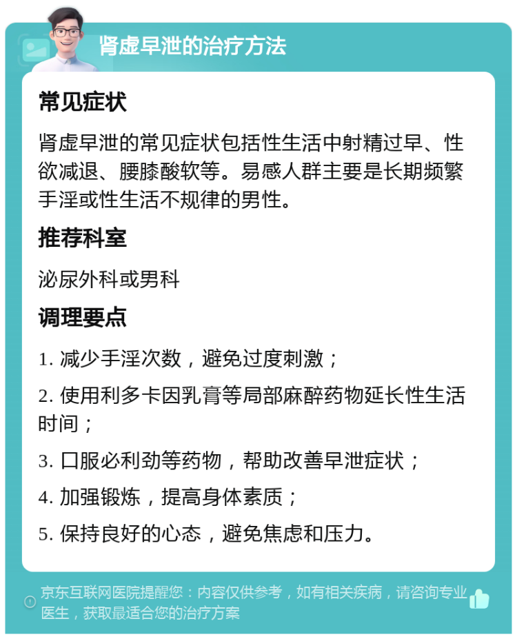 肾虚早泄的治疗方法 常见症状 肾虚早泄的常见症状包括性生活中射精过早、性欲减退、腰膝酸软等。易感人群主要是长期频繁手淫或性生活不规律的男性。 推荐科室 泌尿外科或男科 调理要点 1. 减少手淫次数，避免过度刺激； 2. 使用利多卡因乳膏等局部麻醉药物延长性生活时间； 3. 口服必利劲等药物，帮助改善早泄症状； 4. 加强锻炼，提高身体素质； 5. 保持良好的心态，避免焦虑和压力。