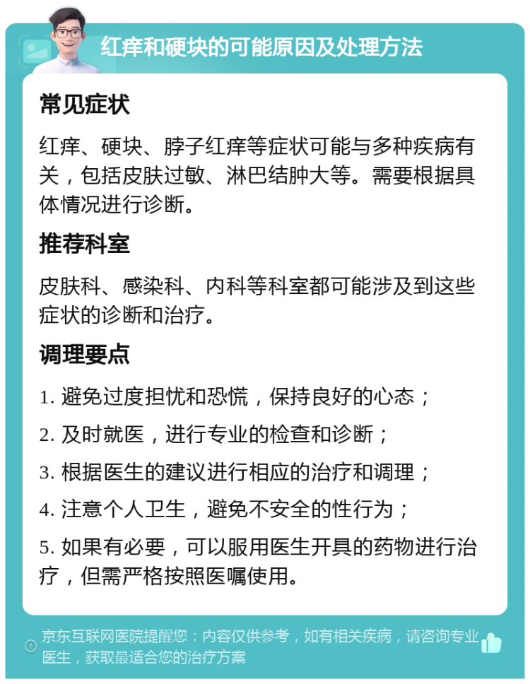 红痒和硬块的可能原因及处理方法 常见症状 红痒、硬块、脖子红痒等症状可能与多种疾病有关，包括皮肤过敏、淋巴结肿大等。需要根据具体情况进行诊断。 推荐科室 皮肤科、感染科、内科等科室都可能涉及到这些症状的诊断和治疗。 调理要点 1. 避免过度担忧和恐慌，保持良好的心态； 2. 及时就医，进行专业的检查和诊断； 3. 根据医生的建议进行相应的治疗和调理； 4. 注意个人卫生，避免不安全的性行为； 5. 如果有必要，可以服用医生开具的药物进行治疗，但需严格按照医嘱使用。