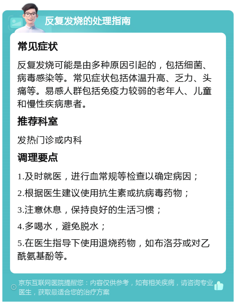 反复发烧的处理指南 常见症状 反复发烧可能是由多种原因引起的，包括细菌、病毒感染等。常见症状包括体温升高、乏力、头痛等。易感人群包括免疫力较弱的老年人、儿童和慢性疾病患者。 推荐科室 发热门诊或内科 调理要点 1.及时就医，进行血常规等检查以确定病因； 2.根据医生建议使用抗生素或抗病毒药物； 3.注意休息，保持良好的生活习惯； 4.多喝水，避免脱水； 5.在医生指导下使用退烧药物，如布洛芬或对乙酰氨基酚等。