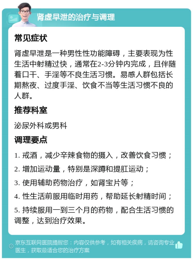 肾虚早泄的治疗与调理 常见症状 肾虚早泄是一种男性性功能障碍，主要表现为性生活中射精过快，通常在2-3分钟内完成，且伴随着口干、手淫等不良生活习惯。易感人群包括长期熬夜、过度手淫、饮食不当等生活习惯不良的人群。 推荐科室 泌尿外科或男科 调理要点 1. 戒酒，减少辛辣食物的摄入，改善饮食习惯； 2. 增加运动量，特别是深蹲和提肛运动； 3. 使用辅助药物治疗，如肾宝片等； 4. 性生活前服用临时用药，帮助延长射精时间； 5. 持续服用一到三个月的药物，配合生活习惯的调整，达到治疗效果。