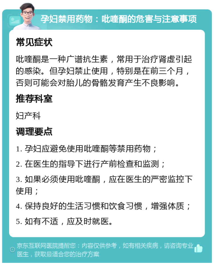 孕妇禁用药物：吡喹酮的危害与注意事项 常见症状 吡喹酮是一种广谱抗生素，常用于治疗肾虚引起的感染。但孕妇禁止使用，特别是在前三个月，否则可能会对胎儿的骨骼发育产生不良影响。 推荐科室 妇产科 调理要点 1. 孕妇应避免使用吡喹酮等禁用药物； 2. 在医生的指导下进行产前检查和监测； 3. 如果必须使用吡喹酮，应在医生的严密监控下使用； 4. 保持良好的生活习惯和饮食习惯，增强体质； 5. 如有不适，应及时就医。