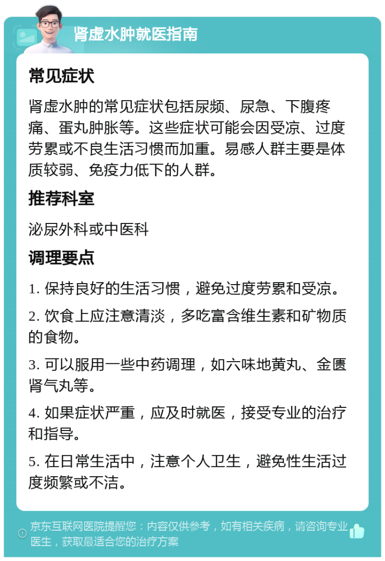 肾虚水肿就医指南 常见症状 肾虚水肿的常见症状包括尿频、尿急、下腹疼痛、蛋丸肿胀等。这些症状可能会因受凉、过度劳累或不良生活习惯而加重。易感人群主要是体质较弱、免疫力低下的人群。 推荐科室 泌尿外科或中医科 调理要点 1. 保持良好的生活习惯，避免过度劳累和受凉。 2. 饮食上应注意清淡，多吃富含维生素和矿物质的食物。 3. 可以服用一些中药调理，如六味地黄丸、金匮肾气丸等。 4. 如果症状严重，应及时就医，接受专业的治疗和指导。 5. 在日常生活中，注意个人卫生，避免性生活过度频繁或不洁。