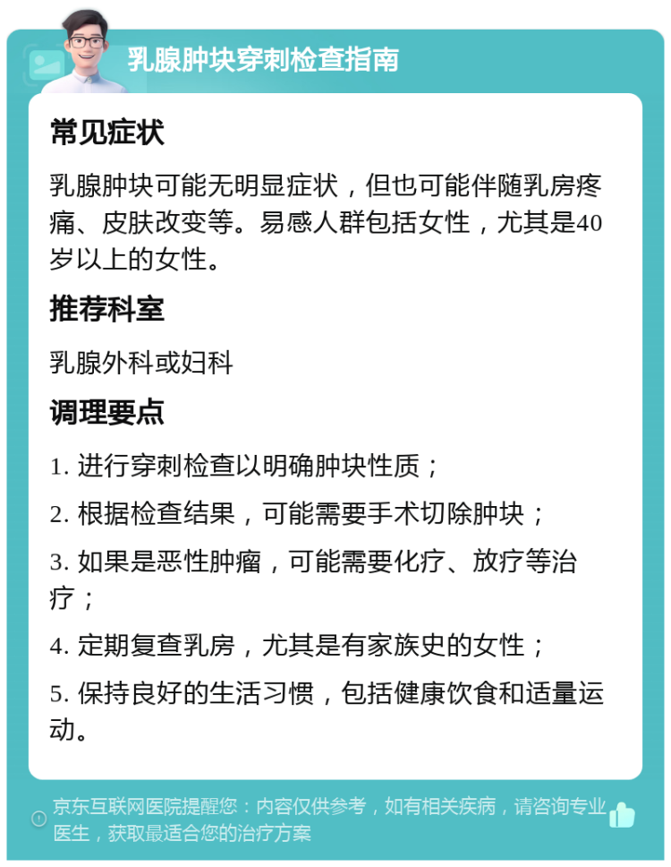 乳腺肿块穿刺检查指南 常见症状 乳腺肿块可能无明显症状，但也可能伴随乳房疼痛、皮肤改变等。易感人群包括女性，尤其是40岁以上的女性。 推荐科室 乳腺外科或妇科 调理要点 1. 进行穿刺检查以明确肿块性质； 2. 根据检查结果，可能需要手术切除肿块； 3. 如果是恶性肿瘤，可能需要化疗、放疗等治疗； 4. 定期复查乳房，尤其是有家族史的女性； 5. 保持良好的生活习惯，包括健康饮食和适量运动。