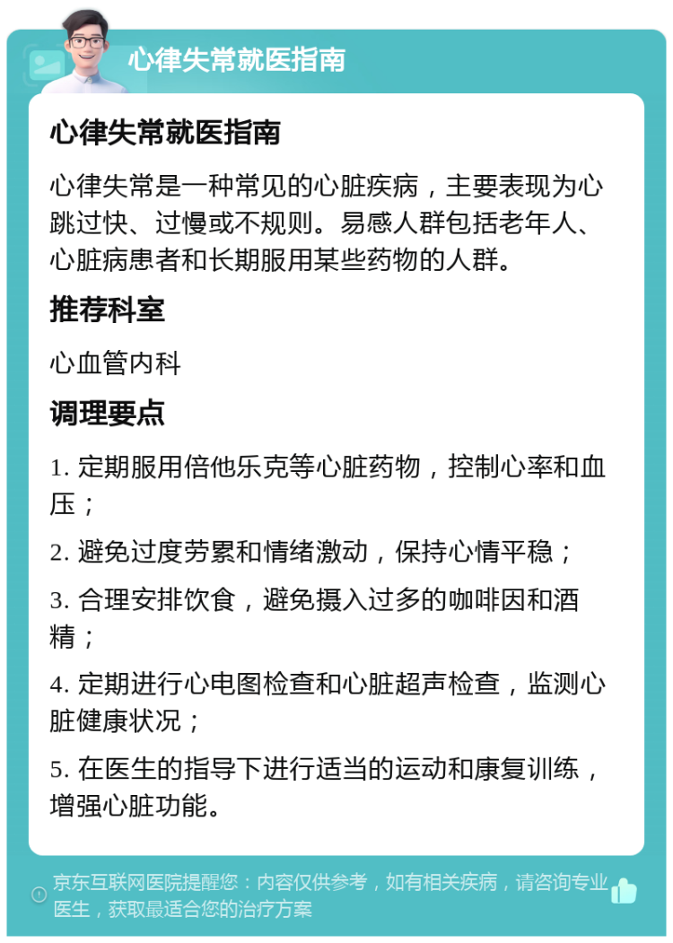 心律失常就医指南 心律失常就医指南 心律失常是一种常见的心脏疾病，主要表现为心跳过快、过慢或不规则。易感人群包括老年人、心脏病患者和长期服用某些药物的人群。 推荐科室 心血管内科 调理要点 1. 定期服用倍他乐克等心脏药物，控制心率和血压； 2. 避免过度劳累和情绪激动，保持心情平稳； 3. 合理安排饮食，避免摄入过多的咖啡因和酒精； 4. 定期进行心电图检查和心脏超声检查，监测心脏健康状况； 5. 在医生的指导下进行适当的运动和康复训练，增强心脏功能。