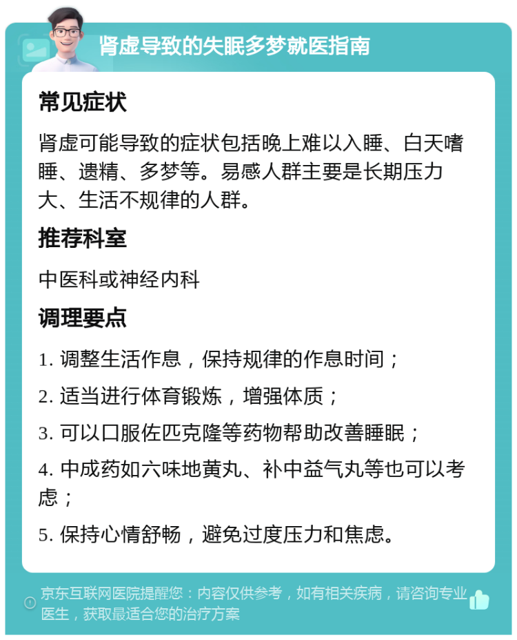 肾虚导致的失眠多梦就医指南 常见症状 肾虚可能导致的症状包括晚上难以入睡、白天嗜睡、遗精、多梦等。易感人群主要是长期压力大、生活不规律的人群。 推荐科室 中医科或神经内科 调理要点 1. 调整生活作息，保持规律的作息时间； 2. 适当进行体育锻炼，增强体质； 3. 可以口服佐匹克隆等药物帮助改善睡眠； 4. 中成药如六味地黄丸、补中益气丸等也可以考虑； 5. 保持心情舒畅，避免过度压力和焦虑。