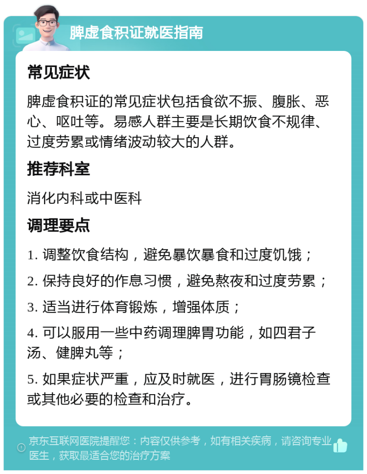 脾虚食积证就医指南 常见症状 脾虚食积证的常见症状包括食欲不振、腹胀、恶心、呕吐等。易感人群主要是长期饮食不规律、过度劳累或情绪波动较大的人群。 推荐科室 消化内科或中医科 调理要点 1. 调整饮食结构，避免暴饮暴食和过度饥饿； 2. 保持良好的作息习惯，避免熬夜和过度劳累； 3. 适当进行体育锻炼，增强体质； 4. 可以服用一些中药调理脾胃功能，如四君子汤、健脾丸等； 5. 如果症状严重，应及时就医，进行胃肠镜检查或其他必要的检查和治疗。