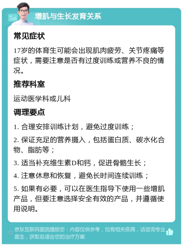 增肌与生长发育关系 常见症状 17岁的体育生可能会出现肌肉疲劳、关节疼痛等症状，需要注意是否有过度训练或营养不良的情况。 推荐科室 运动医学科或儿科 调理要点 1. 合理安排训练计划，避免过度训练； 2. 保证充足的营养摄入，包括蛋白质、碳水化合物、脂肪等； 3. 适当补充维生素D和钙，促进骨骼生长； 4. 注意休息和恢复，避免长时间连续训练； 5. 如果有必要，可以在医生指导下使用一些增肌产品，但要注意选择安全有效的产品，并遵循使用说明。