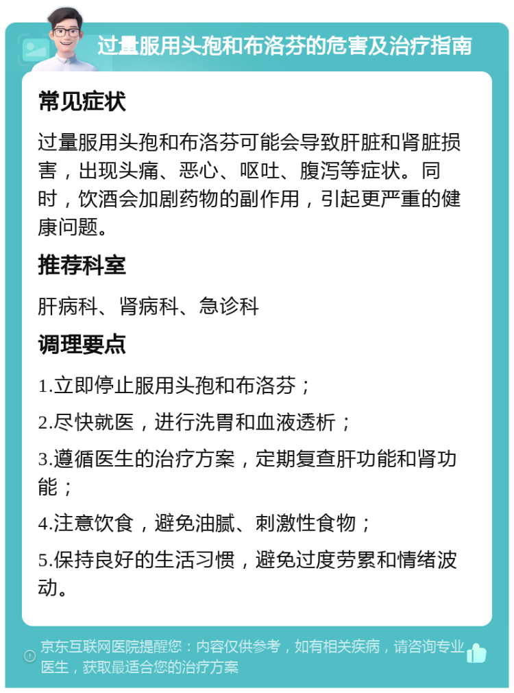 过量服用头孢和布洛芬的危害及治疗指南 常见症状 过量服用头孢和布洛芬可能会导致肝脏和肾脏损害，出现头痛、恶心、呕吐、腹泻等症状。同时，饮酒会加剧药物的副作用，引起更严重的健康问题。 推荐科室 肝病科、肾病科、急诊科 调理要点 1.立即停止服用头孢和布洛芬； 2.尽快就医，进行洗胃和血液透析； 3.遵循医生的治疗方案，定期复查肝功能和肾功能； 4.注意饮食，避免油腻、刺激性食物； 5.保持良好的生活习惯，避免过度劳累和情绪波动。