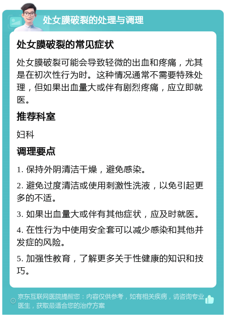 处女膜破裂的处理与调理 处女膜破裂的常见症状 处女膜破裂可能会导致轻微的出血和疼痛，尤其是在初次性行为时。这种情况通常不需要特殊处理，但如果出血量大或伴有剧烈疼痛，应立即就医。 推荐科室 妇科 调理要点 1. 保持外阴清洁干燥，避免感染。 2. 避免过度清洁或使用刺激性洗液，以免引起更多的不适。 3. 如果出血量大或伴有其他症状，应及时就医。 4. 在性行为中使用安全套可以减少感染和其他并发症的风险。 5. 加强性教育，了解更多关于性健康的知识和技巧。